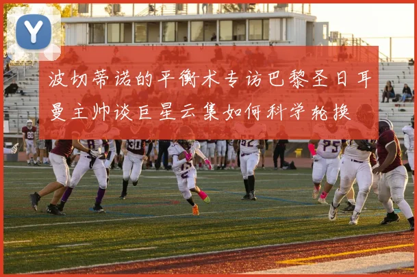 波切蒂诺的平衡术专访巴黎圣日耳曼主帅谈巨星云集如何科学轮换