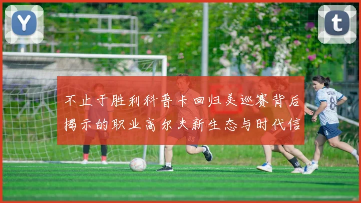 不止于胜利科普卡回归美巡赛背后揭示的职业高尔夫新生态与时代信号