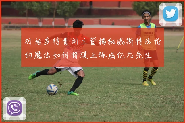 对话多特青训主管揭秘威斯特法伦的魔法如何将璞玉琢成亿元先生